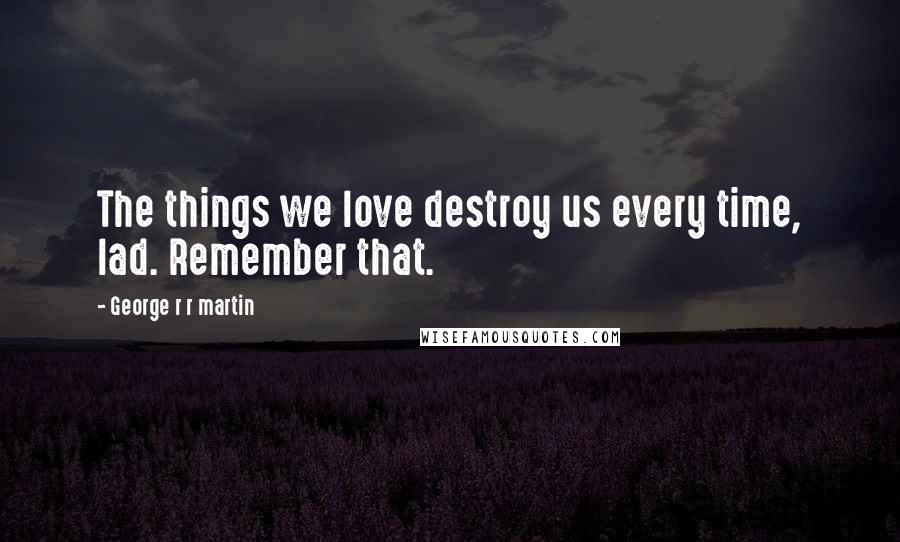 George R R Martin Quotes: The things we love destroy us every time, lad. Remember that.