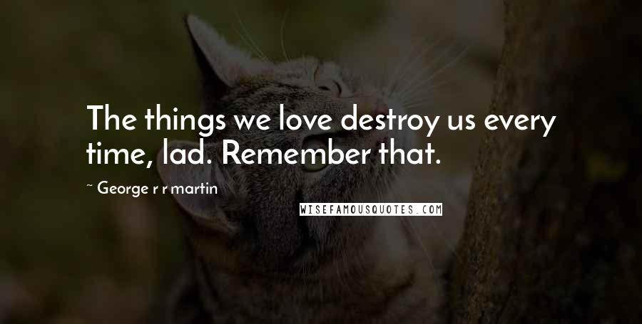 George R R Martin Quotes: The things we love destroy us every time, lad. Remember that.