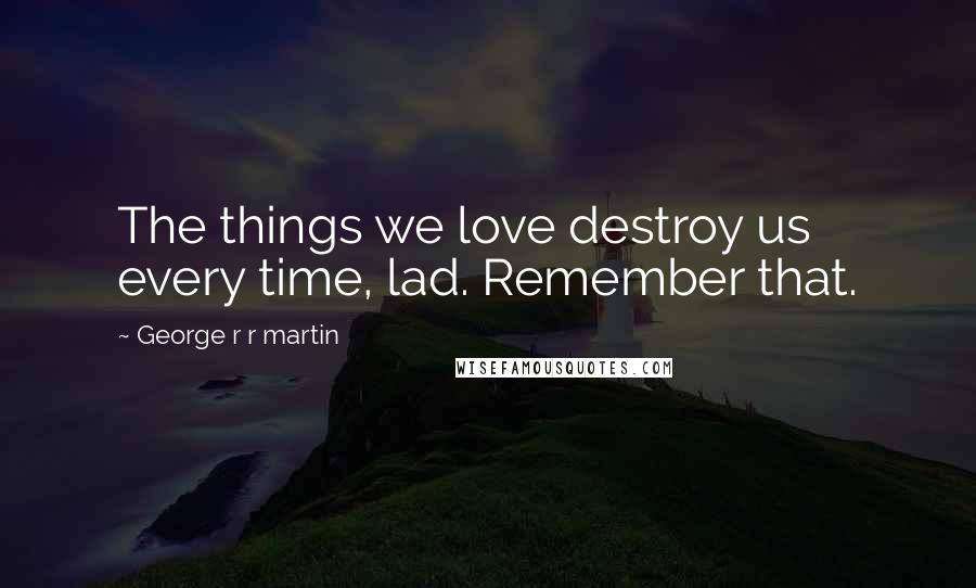 George R R Martin Quotes: The things we love destroy us every time, lad. Remember that.