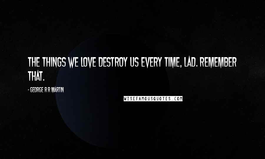 George R R Martin Quotes: The things we love destroy us every time, lad. Remember that.