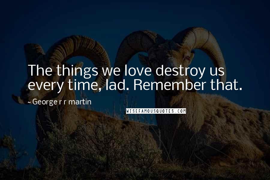 George R R Martin Quotes: The things we love destroy us every time, lad. Remember that.