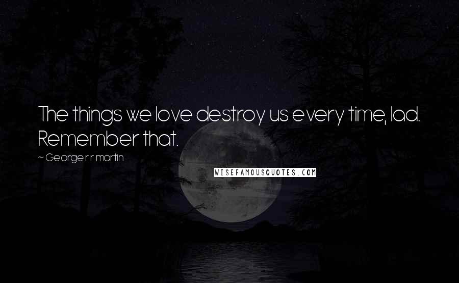 George R R Martin Quotes: The things we love destroy us every time, lad. Remember that.