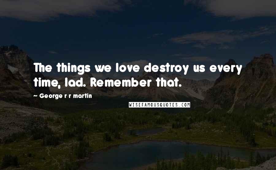 George R R Martin Quotes: The things we love destroy us every time, lad. Remember that.