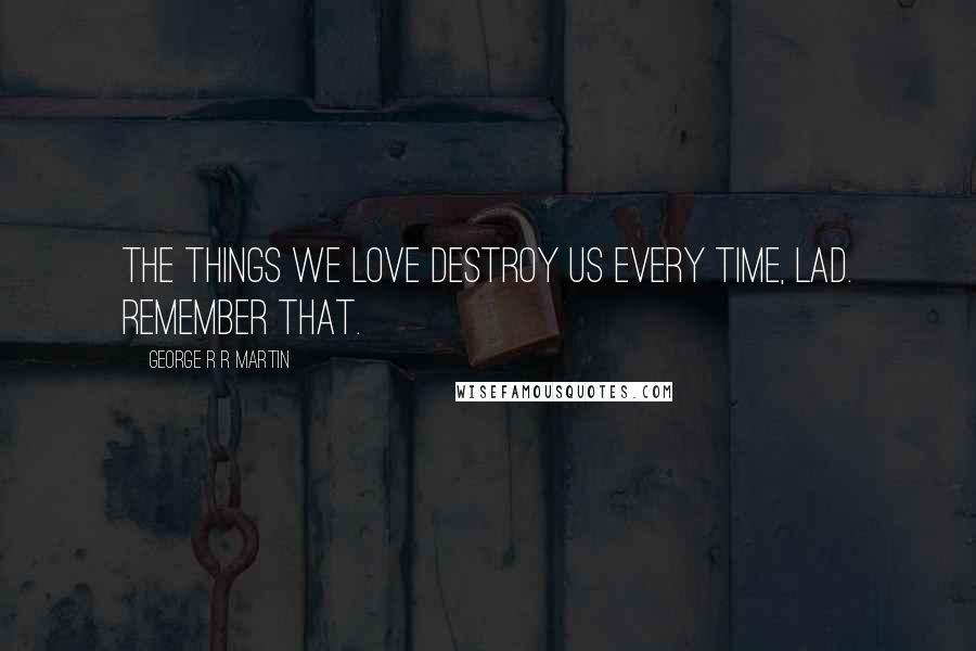 George R R Martin Quotes: The things we love destroy us every time, lad. Remember that.