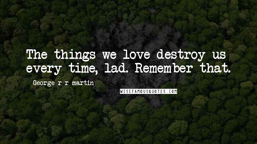 George R R Martin Quotes: The things we love destroy us every time, lad. Remember that.
