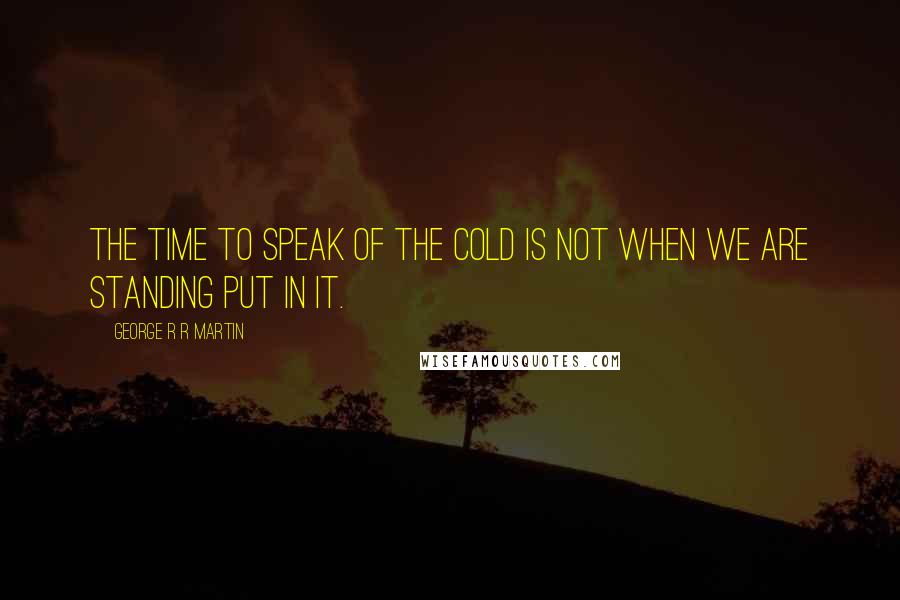 George R R Martin Quotes: The time to speak of the cold is not when we are standing put in it.