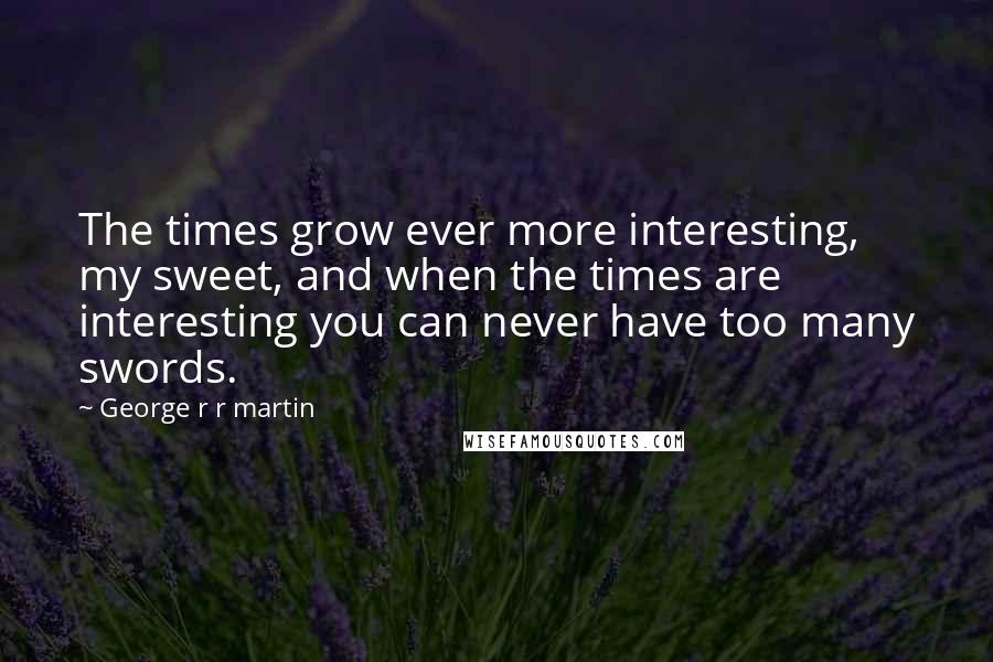 George R R Martin Quotes: The times grow ever more interesting, my sweet, and when the times are interesting you can never have too many swords.