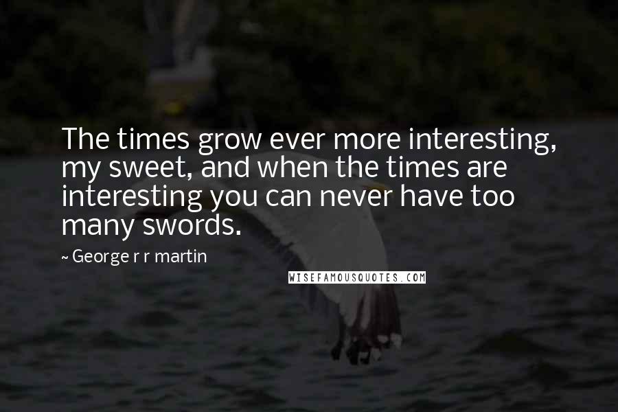 George R R Martin Quotes: The times grow ever more interesting, my sweet, and when the times are interesting you can never have too many swords.