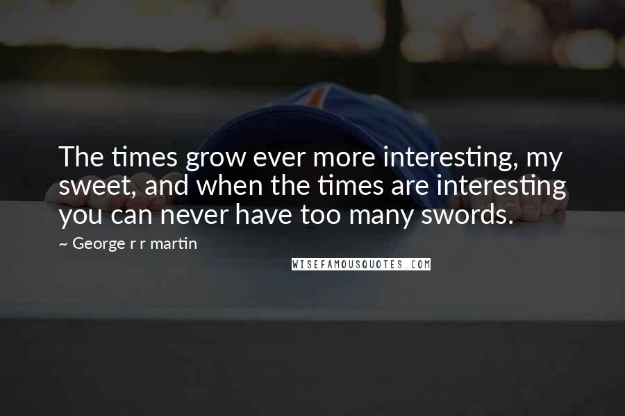 George R R Martin Quotes: The times grow ever more interesting, my sweet, and when the times are interesting you can never have too many swords.