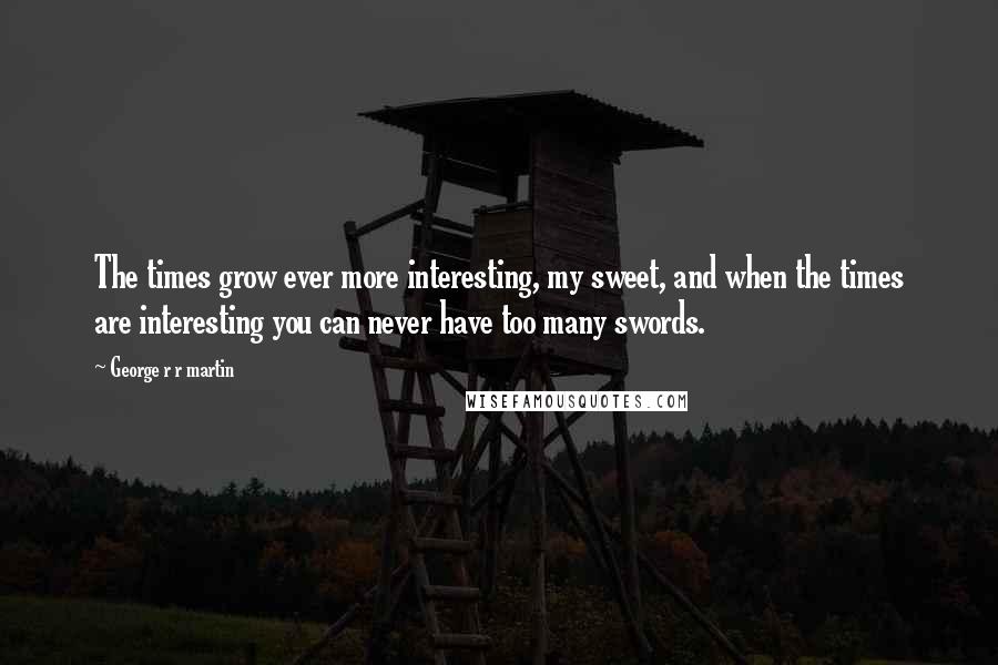 George R R Martin Quotes: The times grow ever more interesting, my sweet, and when the times are interesting you can never have too many swords.