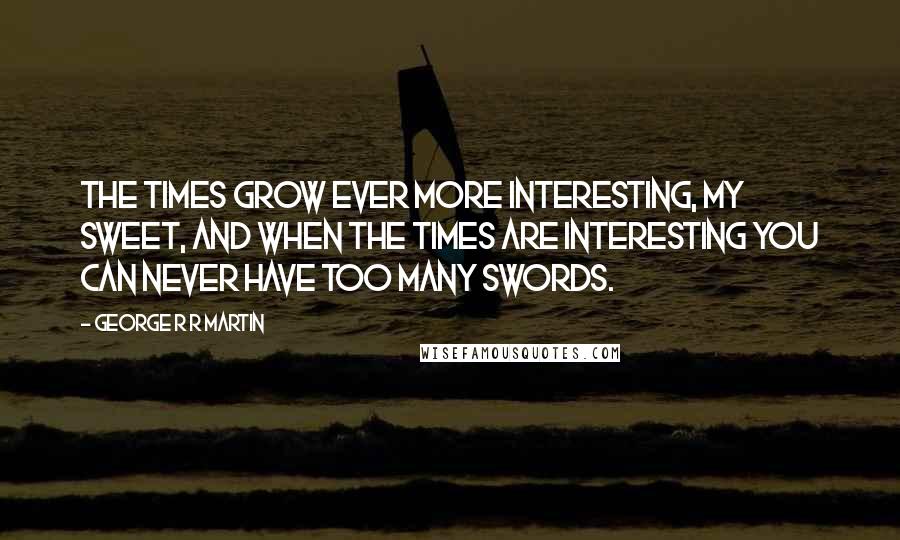 George R R Martin Quotes: The times grow ever more interesting, my sweet, and when the times are interesting you can never have too many swords.