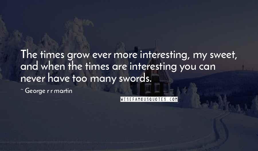 George R R Martin Quotes: The times grow ever more interesting, my sweet, and when the times are interesting you can never have too many swords.