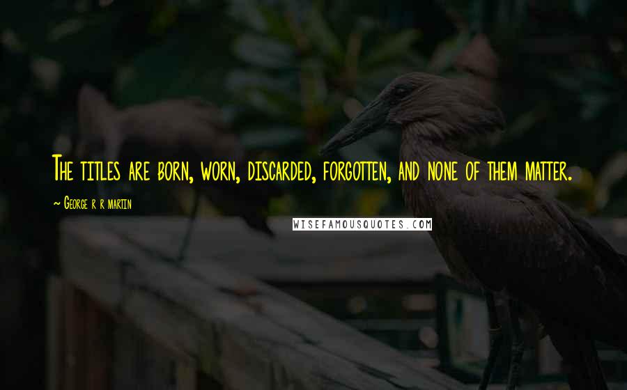 George R R Martin Quotes: The titles are born, worn, discarded, forgotten, and none of them matter.