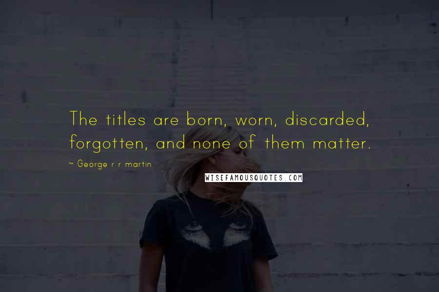George R R Martin Quotes: The titles are born, worn, discarded, forgotten, and none of them matter.