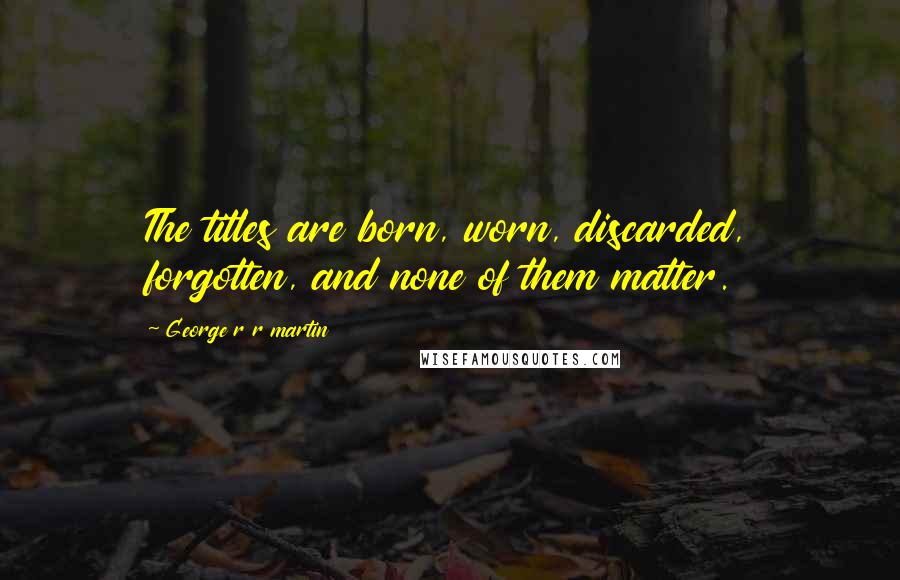 George R R Martin Quotes: The titles are born, worn, discarded, forgotten, and none of them matter.