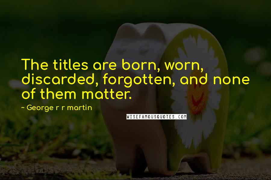 George R R Martin Quotes: The titles are born, worn, discarded, forgotten, and none of them matter.