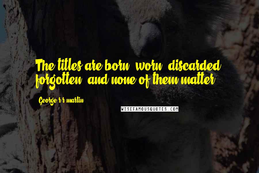 George R R Martin Quotes: The titles are born, worn, discarded, forgotten, and none of them matter.