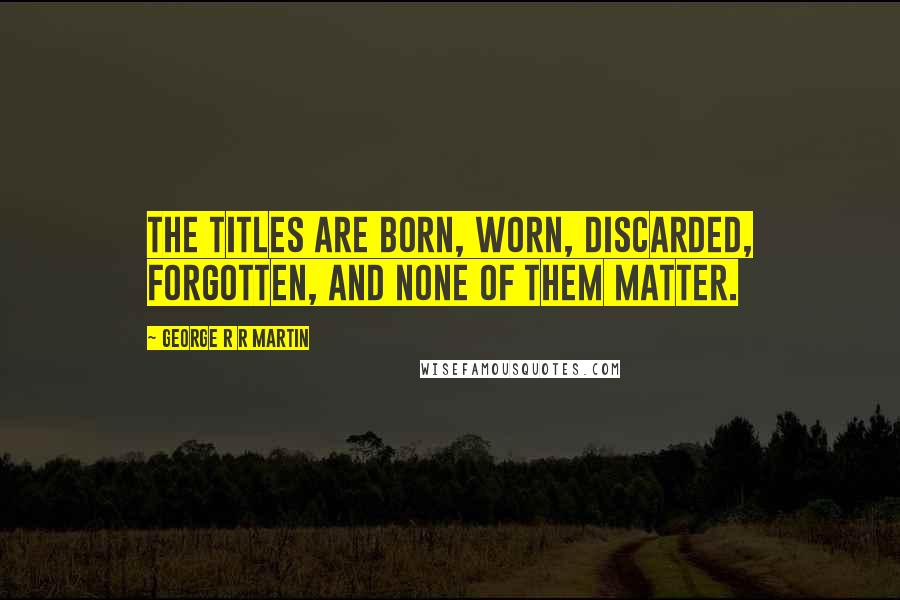 George R R Martin Quotes: The titles are born, worn, discarded, forgotten, and none of them matter.