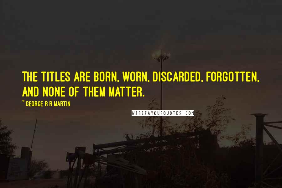 George R R Martin Quotes: The titles are born, worn, discarded, forgotten, and none of them matter.