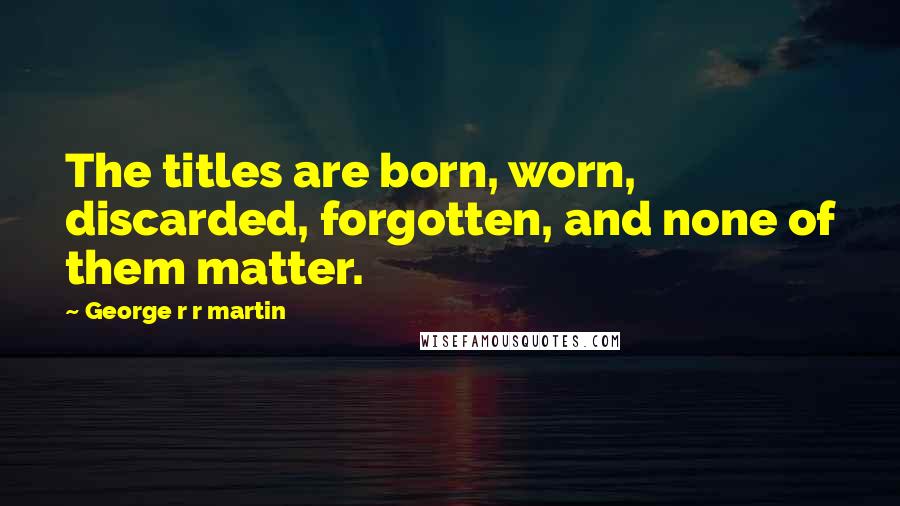 George R R Martin Quotes: The titles are born, worn, discarded, forgotten, and none of them matter.