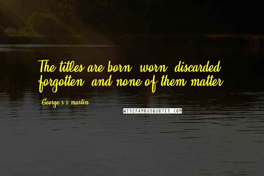 George R R Martin Quotes: The titles are born, worn, discarded, forgotten, and none of them matter.