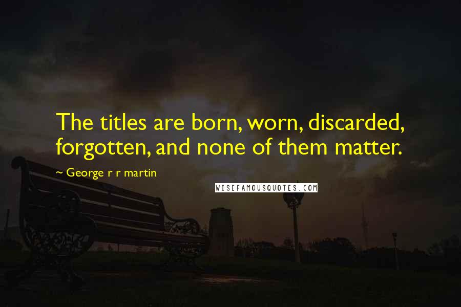 George R R Martin Quotes: The titles are born, worn, discarded, forgotten, and none of them matter.