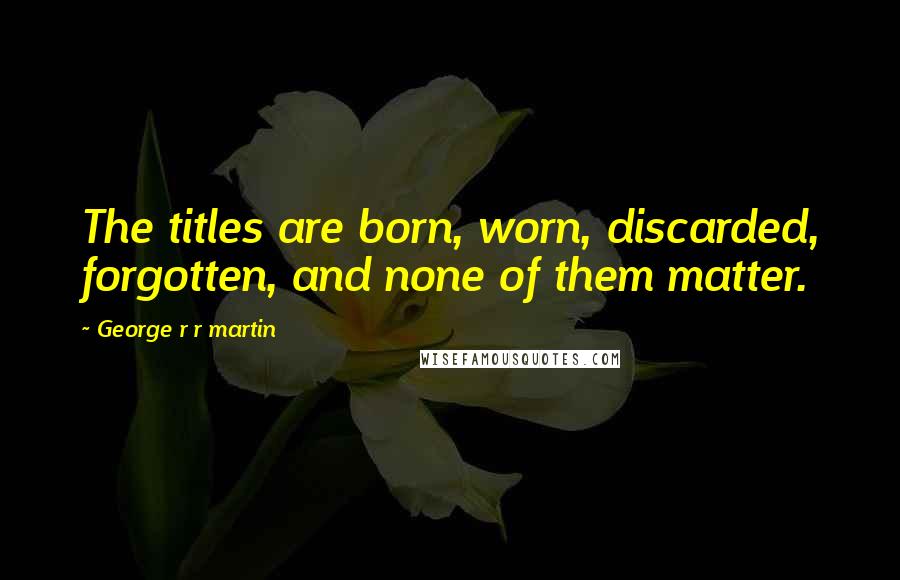 George R R Martin Quotes: The titles are born, worn, discarded, forgotten, and none of them matter.