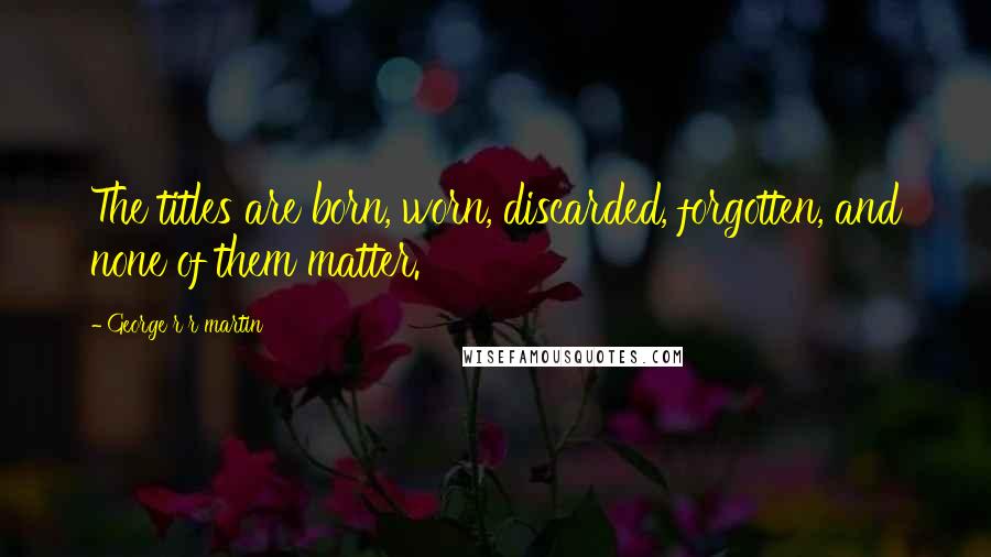 George R R Martin Quotes: The titles are born, worn, discarded, forgotten, and none of them matter.