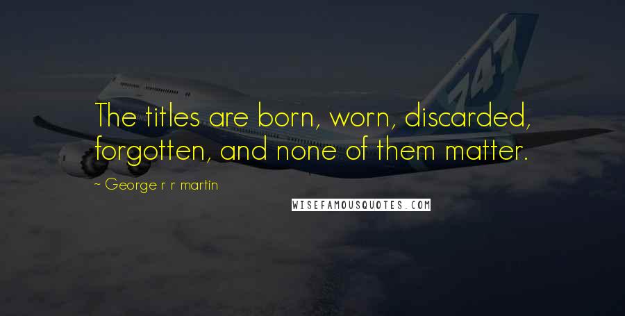 George R R Martin Quotes: The titles are born, worn, discarded, forgotten, and none of them matter.