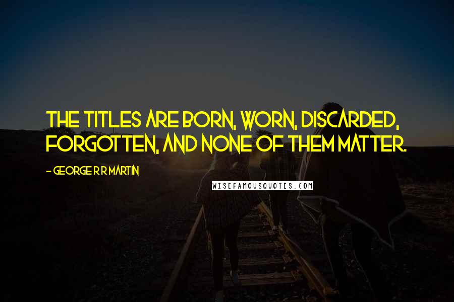 George R R Martin Quotes: The titles are born, worn, discarded, forgotten, and none of them matter.