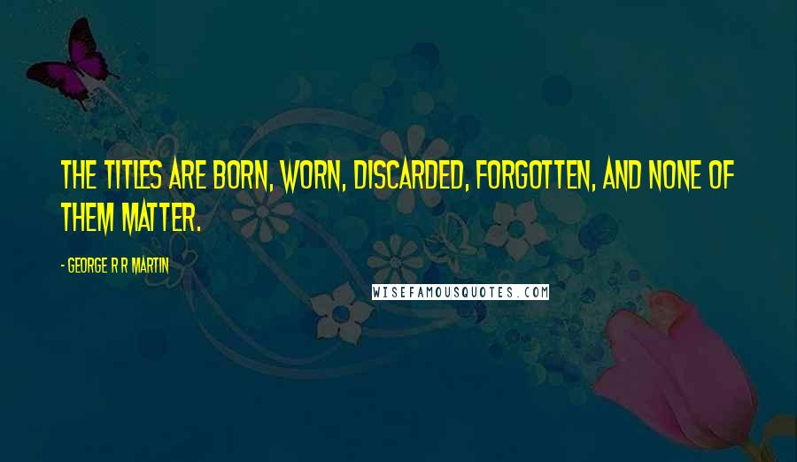 George R R Martin Quotes: The titles are born, worn, discarded, forgotten, and none of them matter.