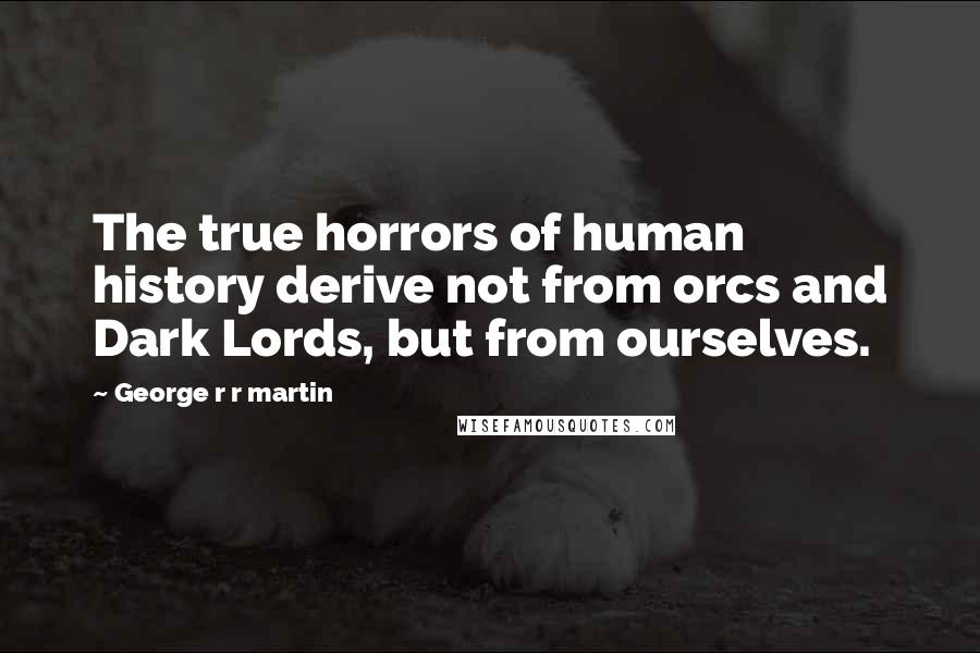 George R R Martin Quotes: The true horrors of human history derive not from orcs and Dark Lords, but from ourselves.