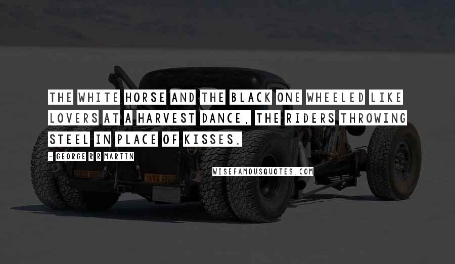 George R R Martin Quotes: The white horse and the black one wheeled like lovers at a harvest dance, the riders throwing steel in place of kisses.