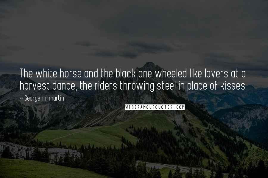 George R R Martin Quotes: The white horse and the black one wheeled like lovers at a harvest dance, the riders throwing steel in place of kisses.