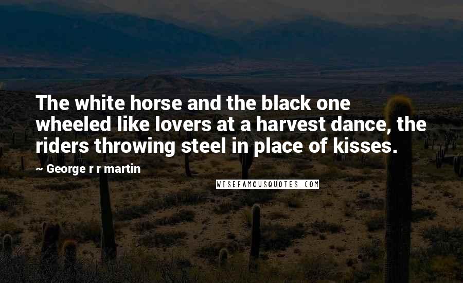 George R R Martin Quotes: The white horse and the black one wheeled like lovers at a harvest dance, the riders throwing steel in place of kisses.