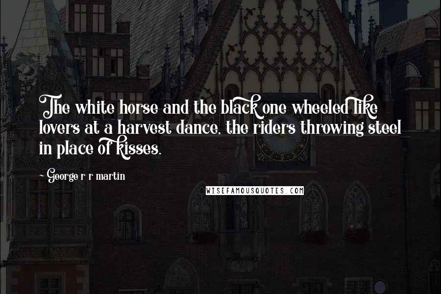 George R R Martin Quotes: The white horse and the black one wheeled like lovers at a harvest dance, the riders throwing steel in place of kisses.