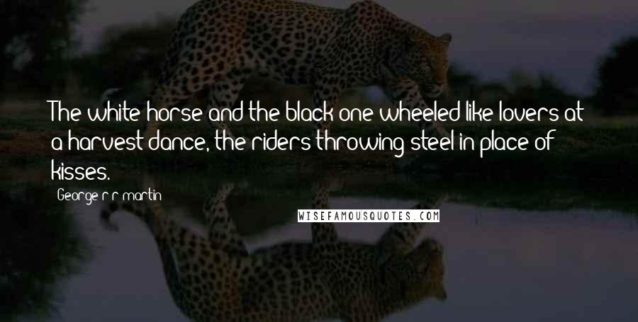 George R R Martin Quotes: The white horse and the black one wheeled like lovers at a harvest dance, the riders throwing steel in place of kisses.