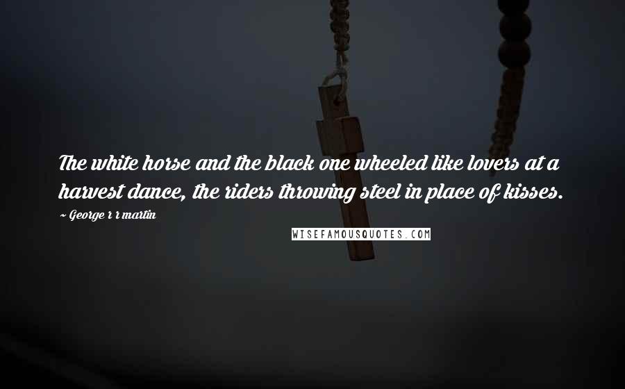 George R R Martin Quotes: The white horse and the black one wheeled like lovers at a harvest dance, the riders throwing steel in place of kisses.