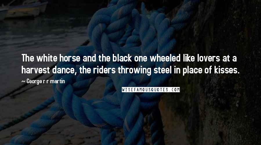George R R Martin Quotes: The white horse and the black one wheeled like lovers at a harvest dance, the riders throwing steel in place of kisses.