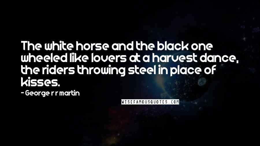 George R R Martin Quotes: The white horse and the black one wheeled like lovers at a harvest dance, the riders throwing steel in place of kisses.