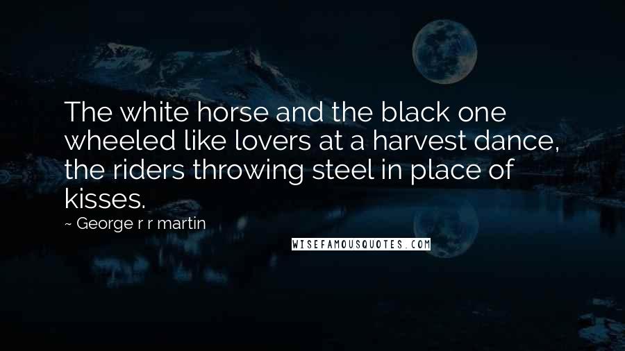 George R R Martin Quotes: The white horse and the black one wheeled like lovers at a harvest dance, the riders throwing steel in place of kisses.