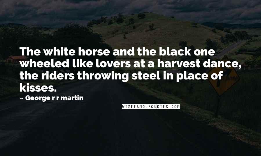 George R R Martin Quotes: The white horse and the black one wheeled like lovers at a harvest dance, the riders throwing steel in place of kisses.