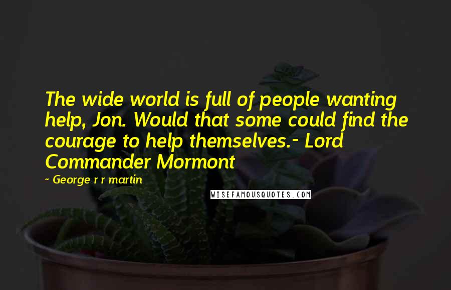 George R R Martin Quotes: The wide world is full of people wanting help, Jon. Would that some could find the courage to help themselves.- Lord Commander Mormont