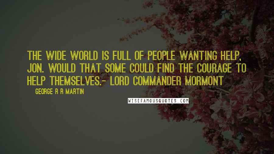 George R R Martin Quotes: The wide world is full of people wanting help, Jon. Would that some could find the courage to help themselves.- Lord Commander Mormont