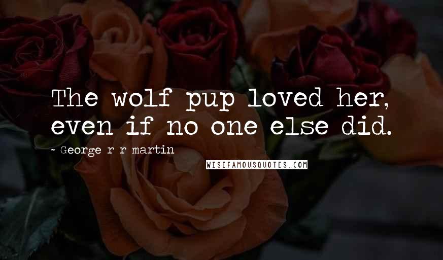 George R R Martin Quotes: The wolf pup loved her, even if no one else did.