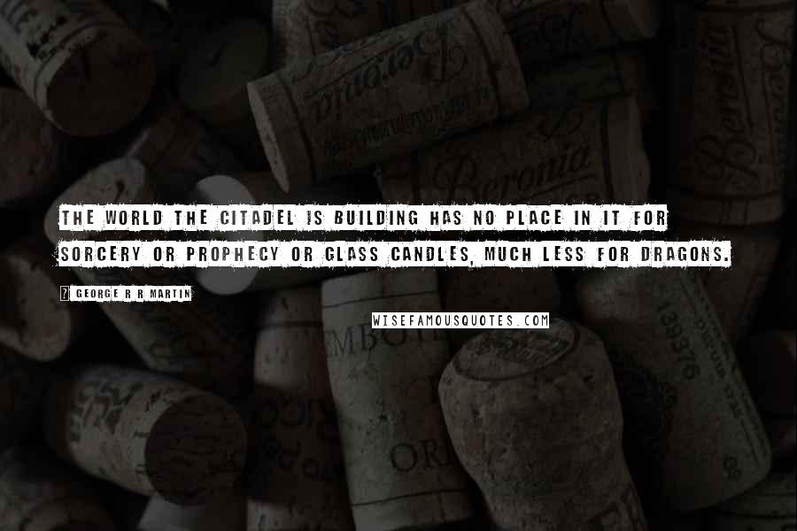 George R R Martin Quotes: The world the Citadel is building has no place in it for sorcery or prophecy or glass candles, much less for dragons.