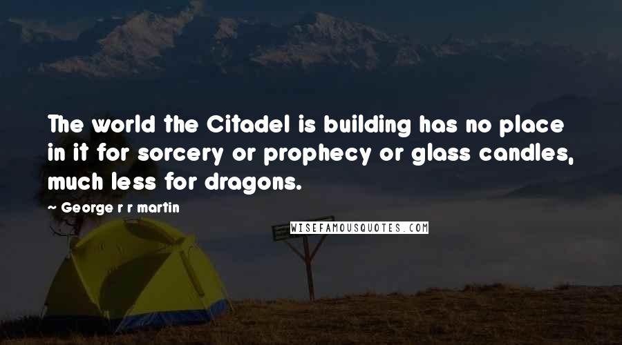 George R R Martin Quotes: The world the Citadel is building has no place in it for sorcery or prophecy or glass candles, much less for dragons.