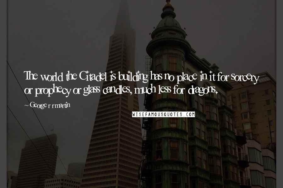 George R R Martin Quotes: The world the Citadel is building has no place in it for sorcery or prophecy or glass candles, much less for dragons.