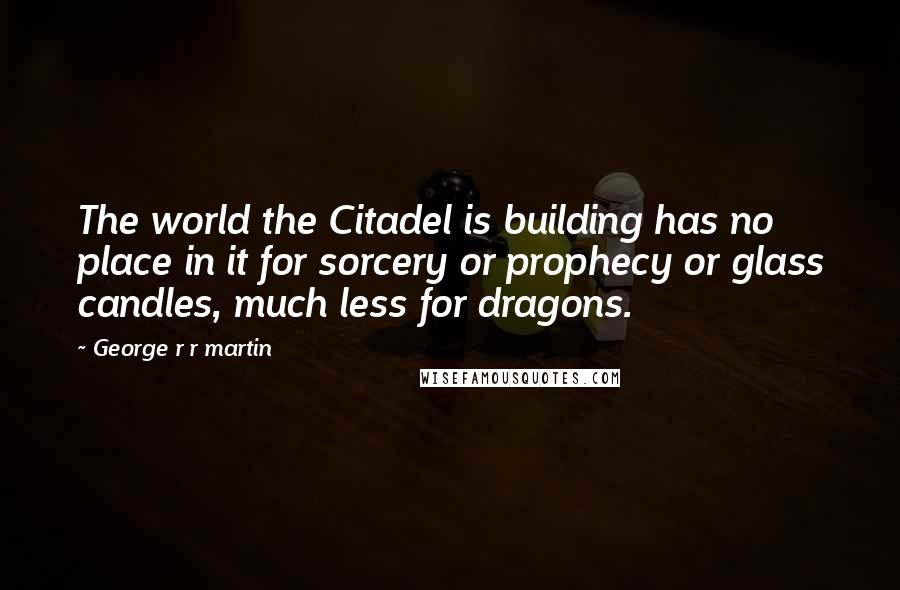 George R R Martin Quotes: The world the Citadel is building has no place in it for sorcery or prophecy or glass candles, much less for dragons.