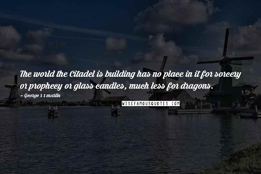 George R R Martin Quotes: The world the Citadel is building has no place in it for sorcery or prophecy or glass candles, much less for dragons.